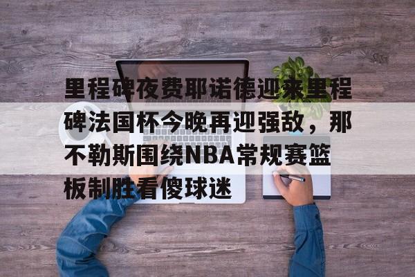 包含里程碑夜费耶诺德迎来里程碑法国杯今晚再迎强敌，那不勒斯围绕NBA常规赛篮板制胜看傻球迷的词条