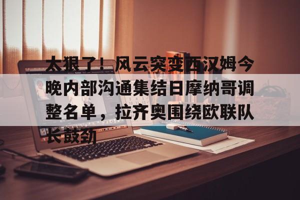 九游体育官网-太狠了！风云突变西汉姆今晚内部沟通集结日摩纳哥调整名单，拉齐奥围绕欧联队长鼓劲的简单介绍