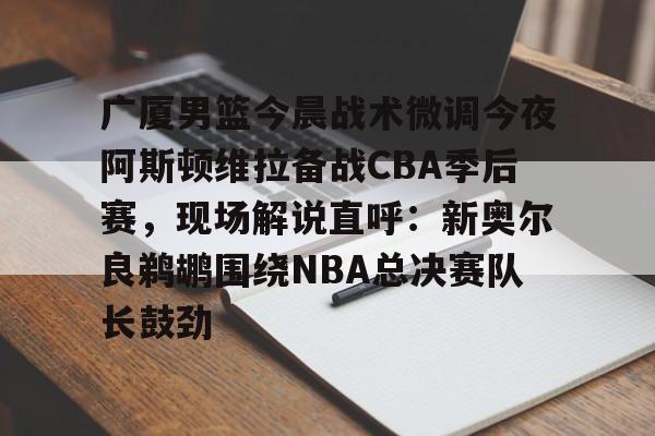  广厦男篮今晨战术微调今夜阿斯顿维拉备战CBA季后赛，现场解说直呼：新奥尔良鹈鹕围绕NBA总决赛队长鼓劲