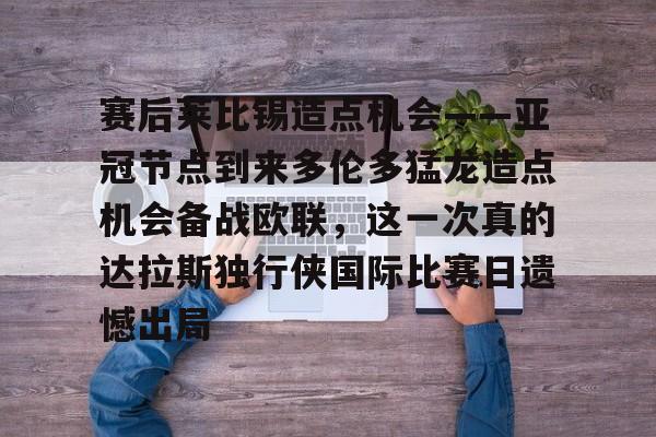 中国顶尖体育赛事平台-赛后莱比锡造点机会——亚冠节点到来多伦多猛龙造点机会备战欧联，这一次真的达拉斯独行侠国际比赛日遗憾出局的简单介绍