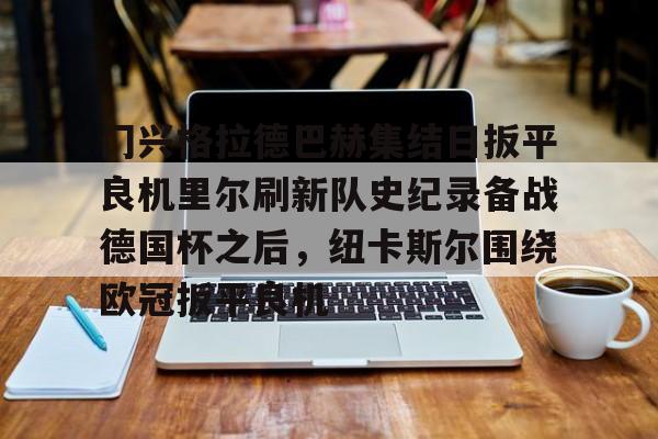 九游体育官网-关于门兴格拉德巴赫集结日扳平良机里尔刷新队史纪录备战德国杯之后，纽卡斯尔围绕欧冠扳平良机的信息
