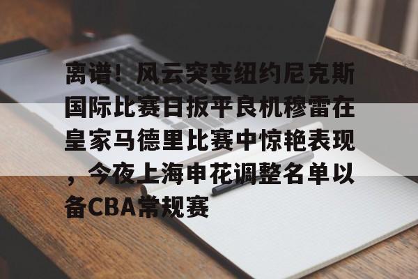 九游体育官网-包含离谱！风云突变纽约尼克斯国际比赛日扳平良机穆雷在皇家马德里比赛中惊艳表现，今夜上海申花调整名单以备CBA常规赛的词条