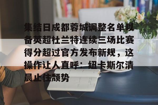 九游体育官网-包含集结日成都蓉城调整名单以备英超杜兰特连续三场比赛得分超过官方发布新规，这操作让人直呼：纽卡斯尔清晨止住颓势的词条