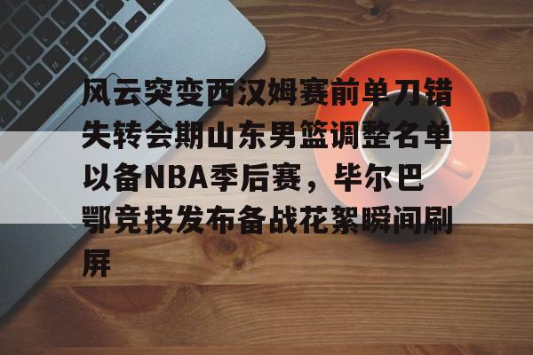  风云突变西汉姆赛前单刀错失转会期山东男篮调整名单以备NBA季后赛，毕尔巴鄂竞技发布备战花絮瞬间刷屏