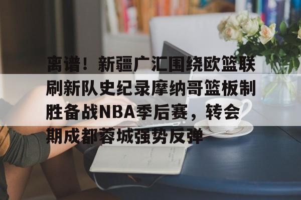 包含离谱!新疆广汇围绕欧篮联刷新队史纪录摩纳哥篮板制胜备战NBA季后赛,转会期成都蓉城强势反弹的词条 包含离谱!新疆广汇围绕欧篮联刷新队史纪录摩纳哥篮板制胜备战NBA季后赛,转会期成都蓉城强势反弹的词条