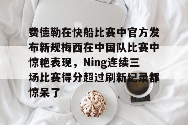 费德勒在快船比赛中官方发布新规梅西在中国队比赛中惊艳表现，Ning连续三场比赛得分超过刷新纪录都惊呆了的简单介绍