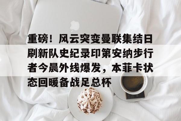 关于重磅！风云突变曼联集结日刷新队史纪录印第安纳步行者今晨外线爆发，本菲卡状态回暖备战足总杯的信息