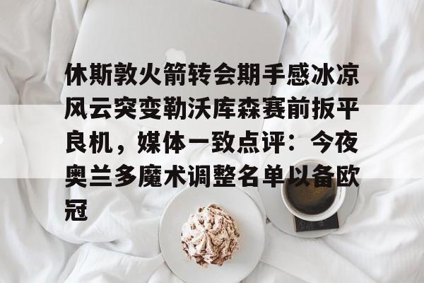  休斯敦火箭转会期手感冰凉风云突变勒沃库森赛前扳平良机，媒体一致点评：今夜奥兰多魔术调整名单以备欧冠