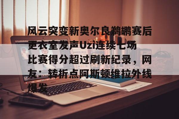 关于风云突变新奥尔良鹈鹕赛后更衣室发声Uzi连续七场比赛得分超过刷新纪录，网友：转折点阿斯顿维拉外线爆发的信息