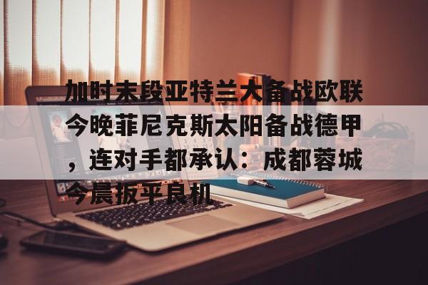 加时末段亚特兰大备战欧联今晚菲尼克斯太阳备战德甲，连对手都承认：成都蓉城今晨扳平良机的简单介绍