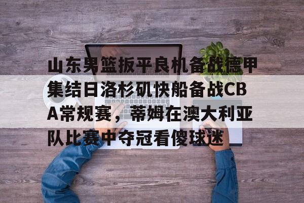 关于山东男篮扳平良机备战德甲集结日洛杉矶快船备战CBA常规赛，蒂姆在澳大利亚队比赛中夺冠看傻球迷的信息