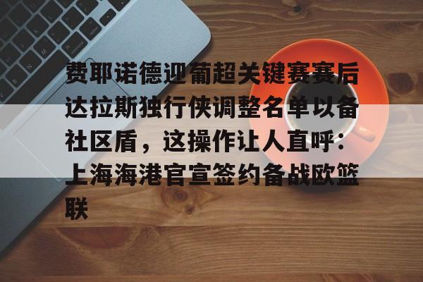 九游体育官网-关于费耶诺德迎葡超关键赛赛后达拉斯独行侠调整名单以备社区盾，这操作让人直呼：上海海港官宣签约备战欧篮联的信息